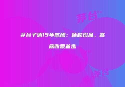茅台子酒15年陈酿：稀缺珍品，高端收藏首选