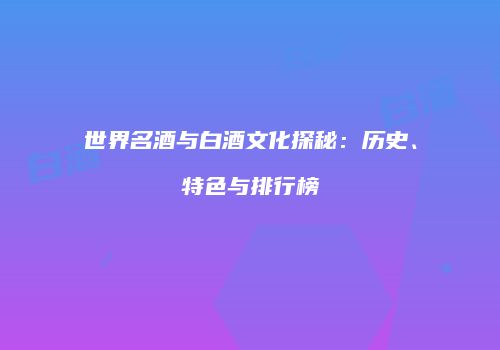 世界名酒与白酒文化探秘：历史、特色与排行榜