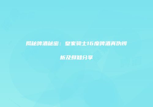 揭秘啤酒秘密：皇家骑士16度啤酒真伪辨析及鲜知分享