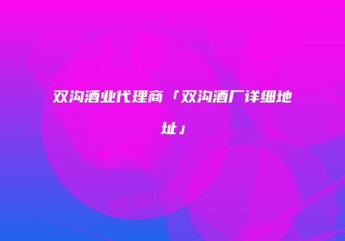 双沟酒业代理商「双沟酒厂详细地址」