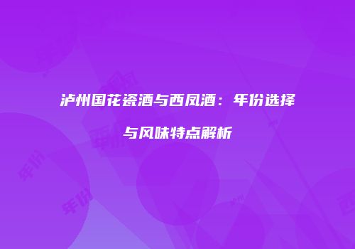 泸州国花瓷酒与西凤酒：年份选择与风味特点解析
