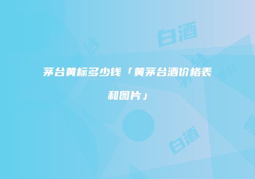 茅台黄标多少钱「黄茅台酒价格表和图片」