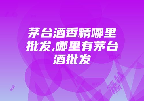 茅台酒香精哪里批发,哪里有茅台酒批发