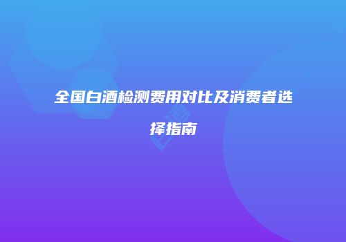 全国白酒检测费用对比及消费者选择指南