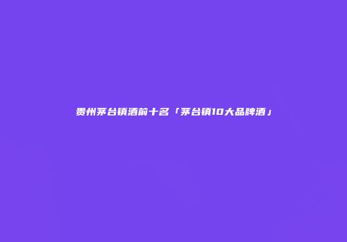 贵州茅台镇酒前十名「茅台镇10大品牌酒」