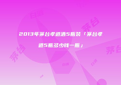 2013年茅台孝道酒5瓶装「茅台孝道5瓶多少钱一瓶」