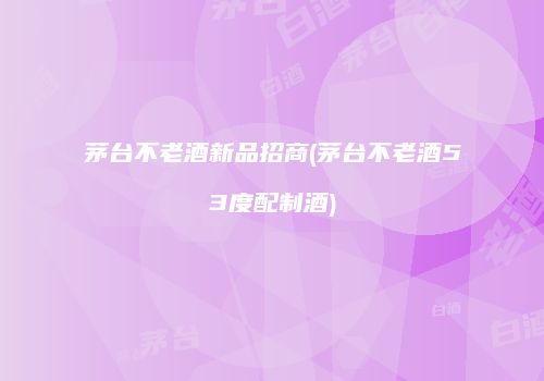茅台不老酒新品招商(茅台不老酒53度配制酒)