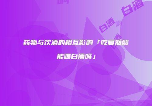 药物与饮酒的相互影响「吃复派酸能喝白酒吗」