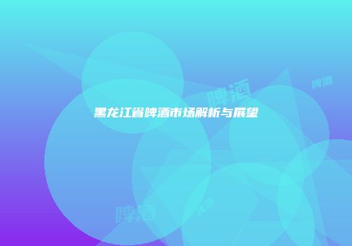 黑龙江省啤酒市场解析与展望