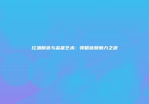 红酒酿造与品鉴艺术：领略佳酿魅力之道