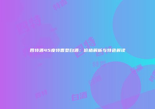 四特酒45度特香型白酒：价格解析与特色解读