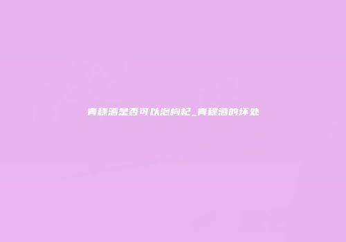 青稞酒是否可以泡枸杞_青稞酒的坏处