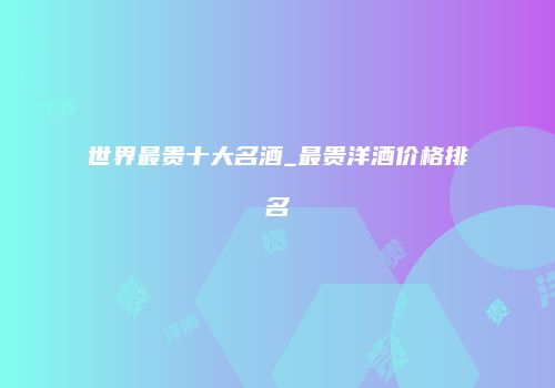 世界最贵十大名酒_最贵洋酒价格排名