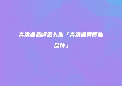 高粱酒品牌怎么选「高粱酒有哪些品牌」
