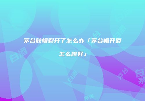 茅台胶帽裂开了怎么办「茅台帽开裂怎么修好」