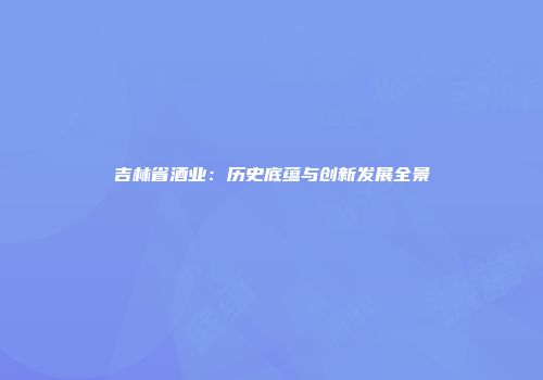 吉林省酒业：历史底蕴与创新发展全景