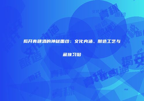 揭开青稞酒的神秘面纱：文化内涵、酿造工艺与藏族习俗