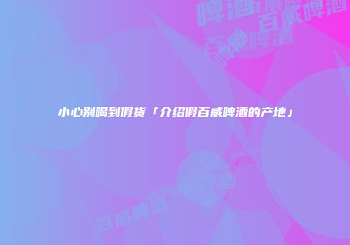 小心别喝到假货「介绍假百威啤酒的产地」