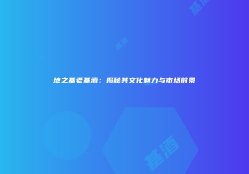 地之基老基酒：揭秘其文化魅力与市场前景
