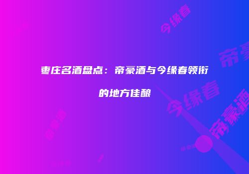 枣庄名酒盘点：帝豪酒与今缘春领衔的地方佳酿