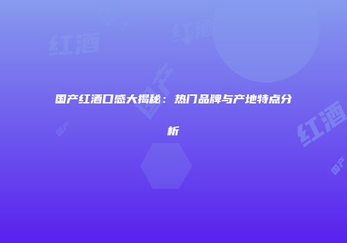 国产红酒口感大揭秘：热门品牌与产地特点分析