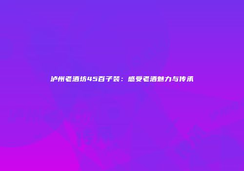 泸州老酒坊45百子装：感受老酒魅力与传承
