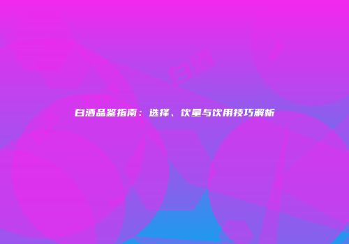白酒品鉴指南：选择、饮量与饮用技巧解析