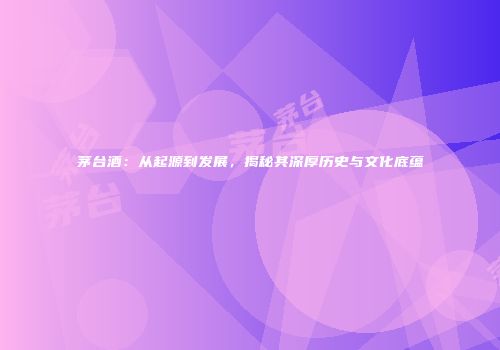 茅台酒：从起源到发展，揭秘其深厚历史与文化底蕴