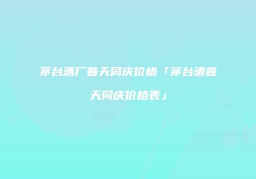 茅台酒厂普天同庆价格「茅台酒普天同庆价格表」