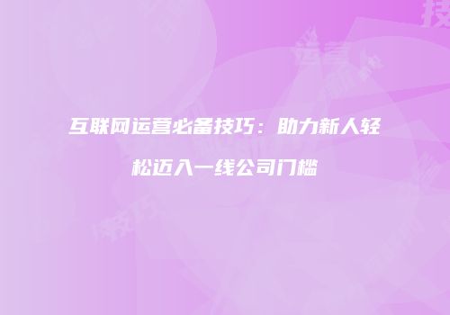 互联网运营必备技巧：助力新人轻松迈入一线公司门槛