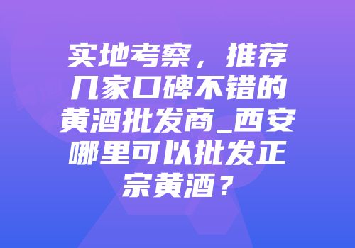 实地考察，推荐几家口碑不错的黄酒批发商_西安哪里可以批发正宗黄酒？