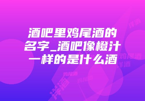 酒吧里鸡尾酒的名字_酒吧像橙汁一样的是什么酒