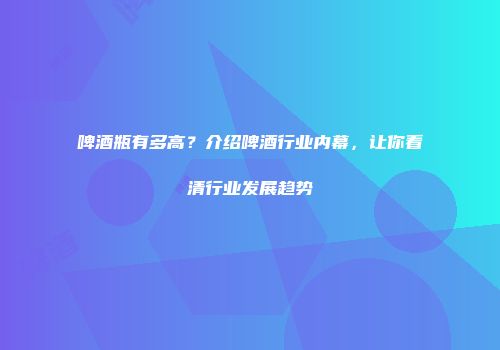 啤酒瓶有多高？介绍啤酒行业内幕，让你看清行业发展趋势