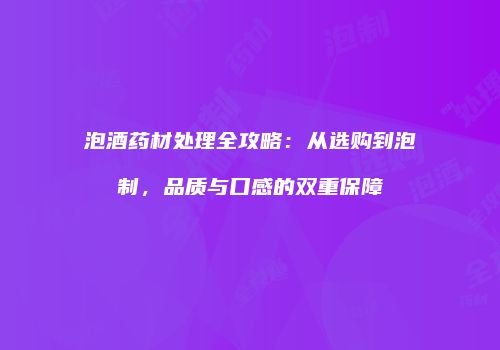 泡酒药材处理全攻略：从选购到泡制，品质与口感的双重保障