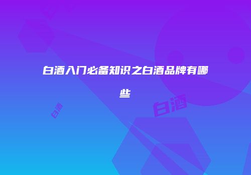 白酒入门必备知识之白酒品牌有哪些