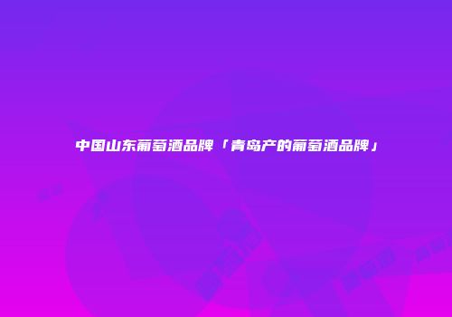 中国山东葡萄酒品牌「青岛产的葡萄酒品牌」