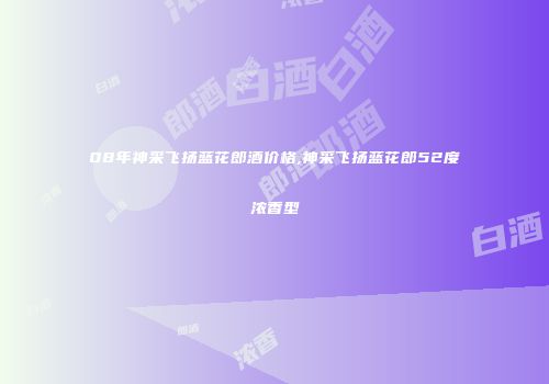 08年神采飞扬蓝花郎酒价格,神采飞扬蓝花郎52度浓香型