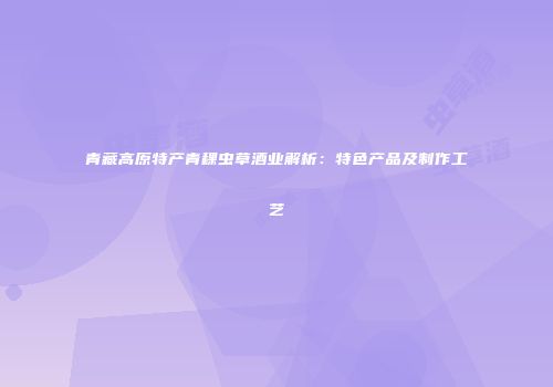 青藏高原特产青稞虫草酒业解析：特色产品及制作工艺
