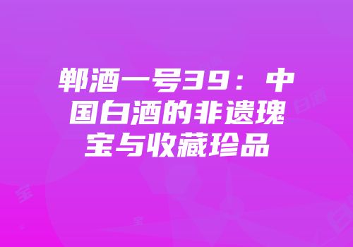 郸酒一号39：中国白酒的非遗瑰宝与收藏珍品