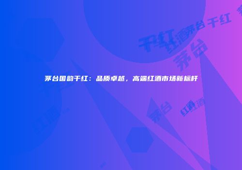 茅台国韵干红：品质卓越，高端红酒市场新标杆