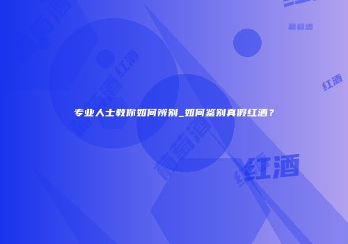 专业人士教你如何辨别_如何鉴别真假红酒？