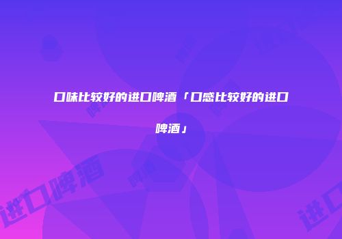 口味比较好的进口啤酒「口感比较好的进口啤酒」
