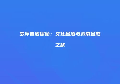 罗浮春酒探秘：文化名酒与岭南名胜之旅