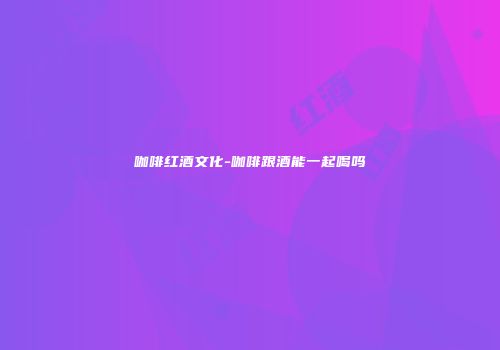 咖啡红酒文化-咖啡跟酒能一起喝吗