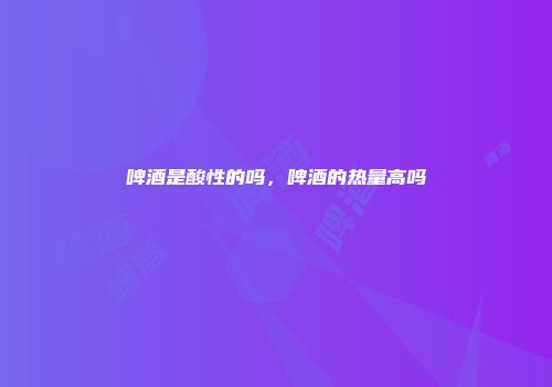 啤酒是酸性的吗，啤酒的热量高吗