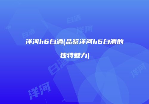洋河h6白酒(品鉴洋河h6白酒的独特魅力)
