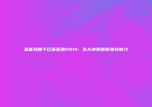 品鉴玛雅干红葡萄酒2014：五大步骤解锁独特魅力