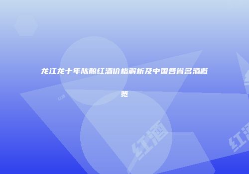 龙江龙十年陈酿红酒价格解析及中国各省名酒概览
