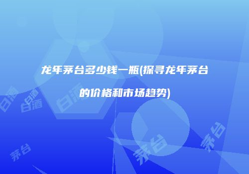 龙年茅台多少钱一瓶(探寻龙年茅台的价格和市场趋势)