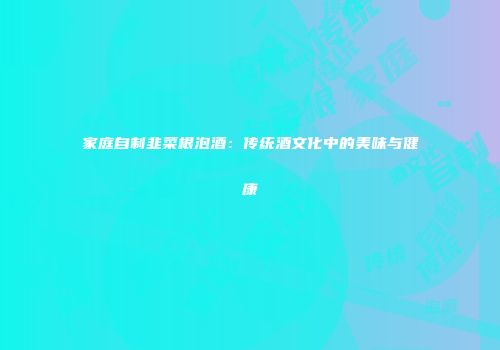 家庭自制韭菜根泡酒：传统酒文化中的美味与健康